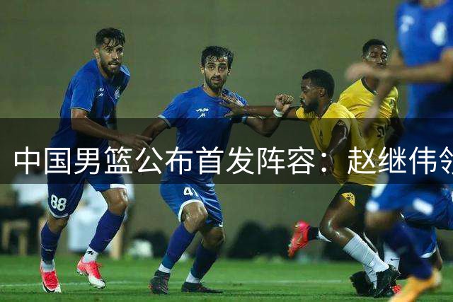 中国男篮公布首发阵容：赵继伟领衔 赵嘉义意外先发